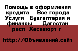 Помощь в оформлении кредита  - Все города Услуги » Бухгалтерия и финансы   . Дагестан респ.,Хасавюрт г.